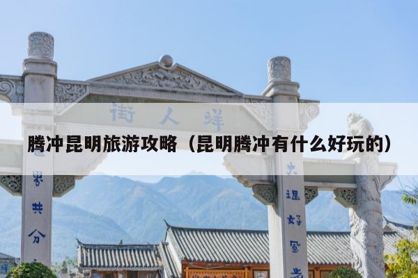 腾冲昆明旅游攻略（昆明腾冲有什么好玩的）