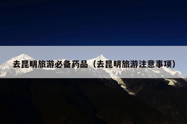 去昆明旅游必备药品（去昆明旅游注意事项）
