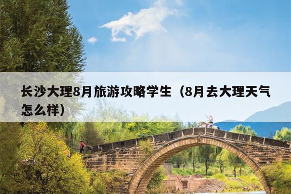 长沙大理8月旅游攻略学生（8月去大理天气怎么样）
