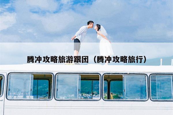 腾冲攻略旅游跟团（腾冲攻略旅行）