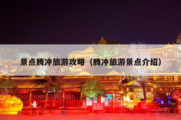 景点腾冲旅游攻略（腾冲旅游景点介绍）