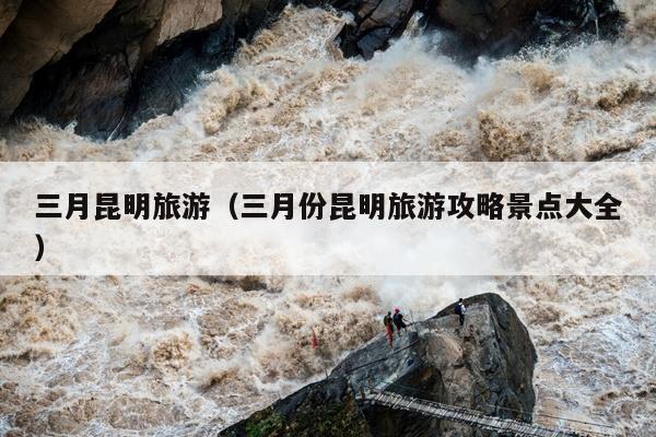 三月昆明旅游（三月份昆明旅游攻略景点大全）