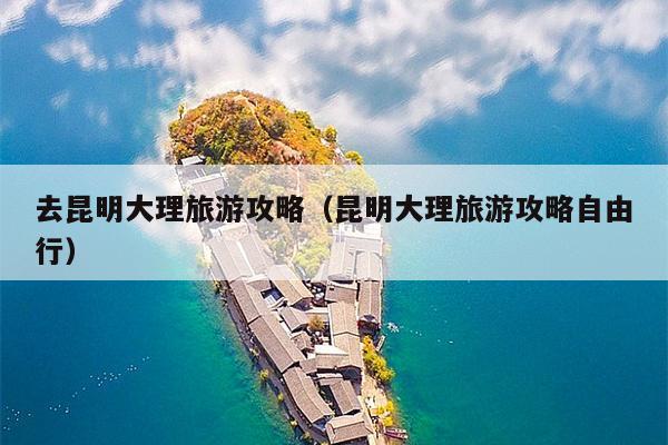 去昆明大理旅游攻略（昆明大理旅游攻略自由行）