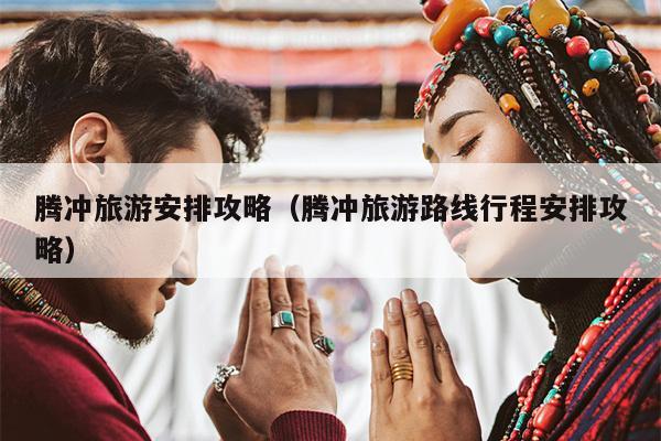 腾冲旅游安排攻略（腾冲旅游路线行程安排攻略）