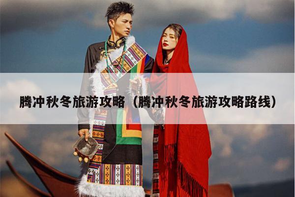 腾冲秋冬旅游攻略（腾冲秋冬旅游攻略路线）