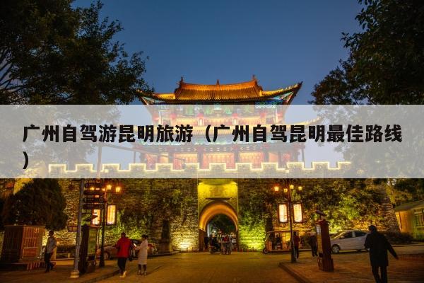 广州自驾游昆明旅游（广州自驾昆明最佳路线）