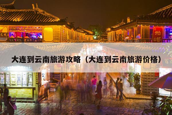 大连到云南旅游攻略（大连到云南旅游价格）