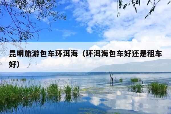 昆明旅游包车环洱海（环洱海包车好还是租车好）