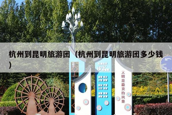 杭州到昆明旅游团（杭州到昆明旅游团多少钱）