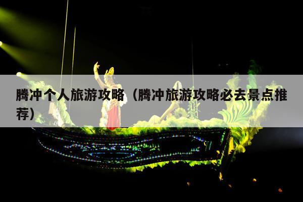 腾冲个人旅游攻略（腾冲旅游攻略必去景点推荐）
