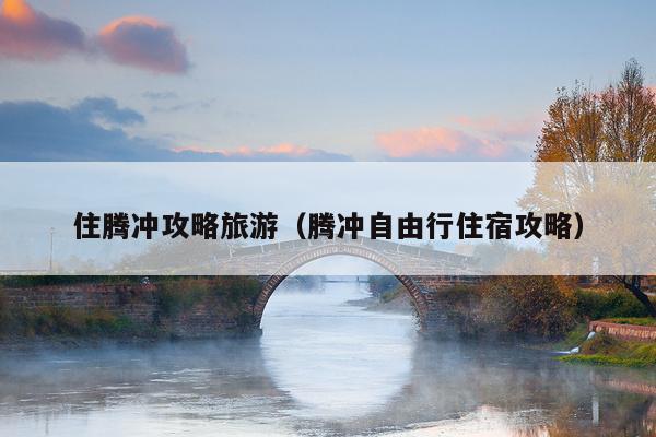 住腾冲攻略旅游（腾冲自由行住宿攻略）