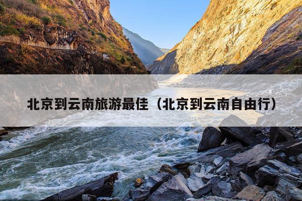 北京到云南旅游最佳（北京到云南自由行）