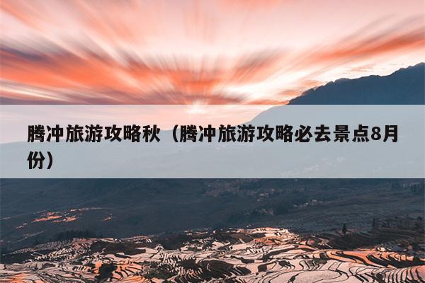 腾冲旅游攻略秋（腾冲旅游攻略必去景点8月份）