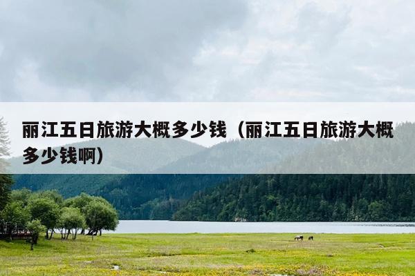 丽江五日旅游大概多少钱（丽江五日旅游大概多少钱啊）