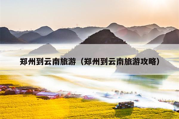 郑州到云南旅游（郑州到云南旅游攻略）