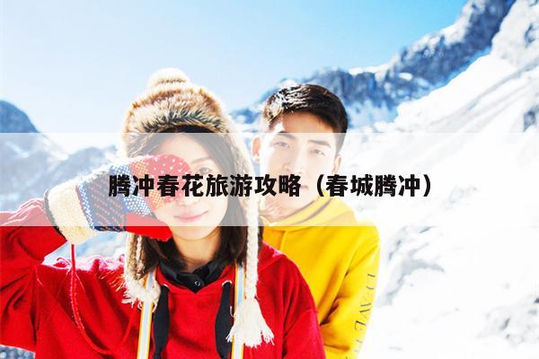 腾冲春花旅游攻略（春城腾冲）