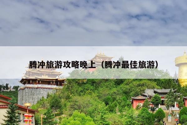 腾冲旅游攻略晚上（腾冲最佳旅游）