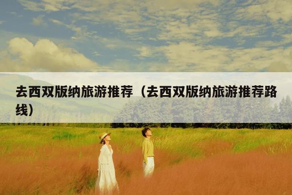 去西双版纳旅游推荐（去西双版纳旅游推荐路线）