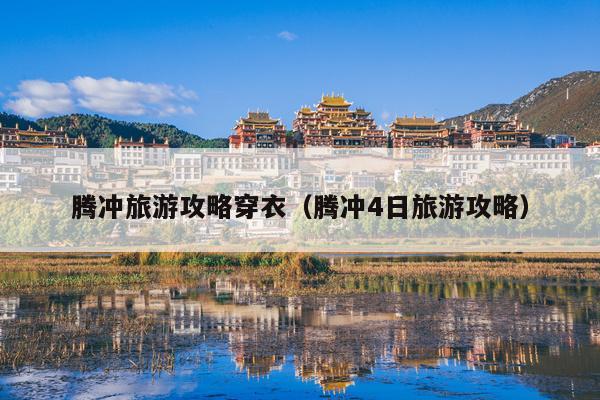 腾冲旅游攻略穿衣（腾冲4日旅游攻略）