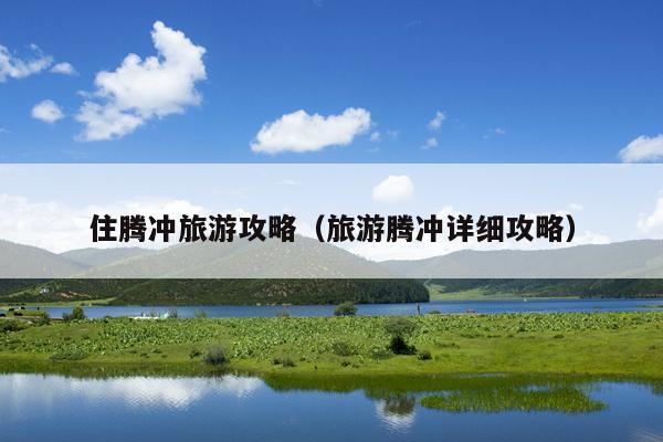 住腾冲旅游攻略（旅游腾冲详细攻略）