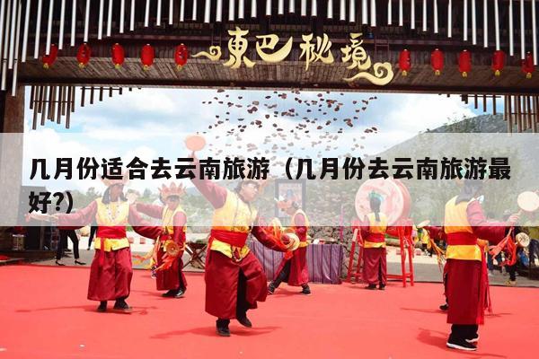 几月份适合去云南旅游（几月份去云南旅游最好?）