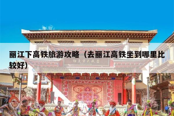 丽江下高铁旅游攻略（去丽江高铁坐到哪里比较好）