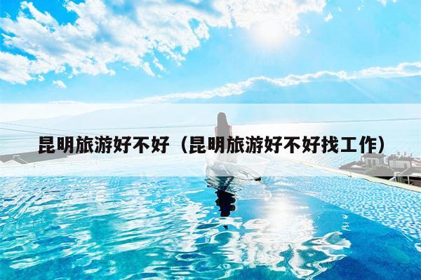 昆明旅游好不好（昆明旅游好不好找工作）