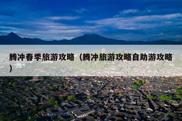 腾冲春季旅游攻略（腾冲旅游攻略自助游攻略）