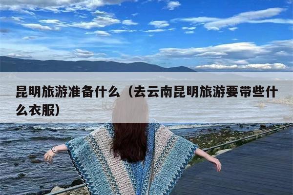 昆明旅游准备什么（去云南昆明旅游要带些什么衣服）