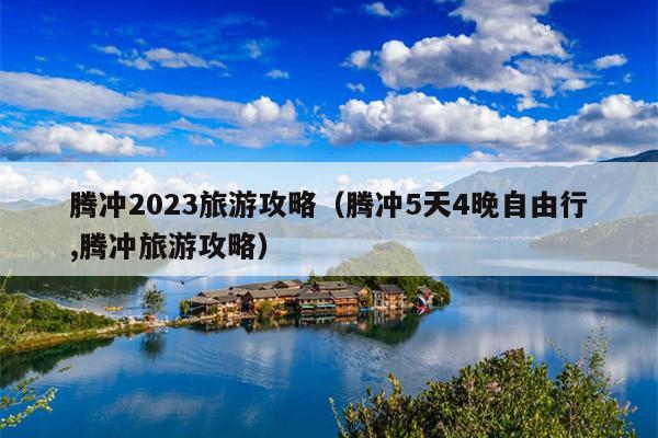 腾冲2023旅游攻略（腾冲5天4晚自由行,腾冲旅游攻略）