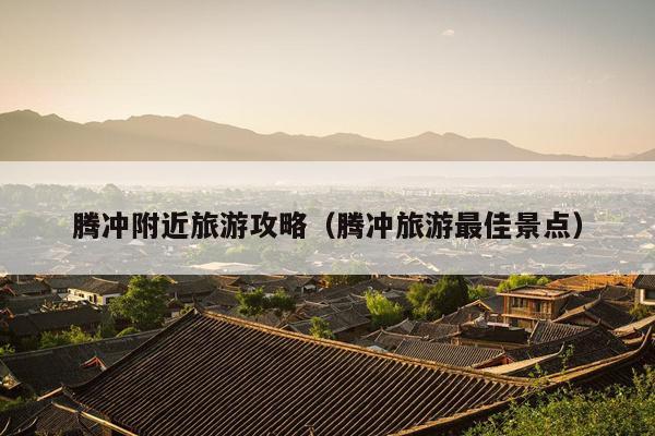 腾冲附近旅游攻略（腾冲旅游最佳景点）