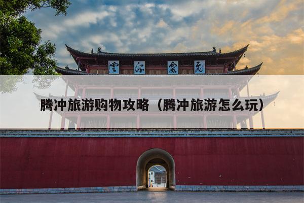腾冲旅游购物攻略（腾冲旅游怎么玩）