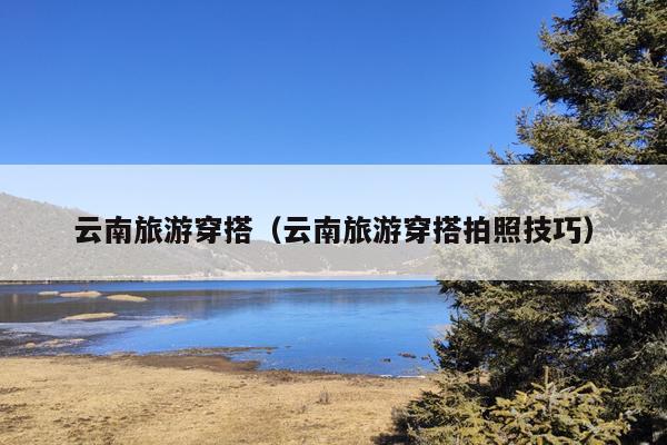 云南旅游穿搭（云南旅游穿搭拍照技巧）