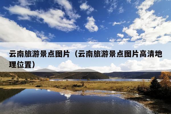 云南旅游景点图片（云南旅游景点图片高清地理位置）