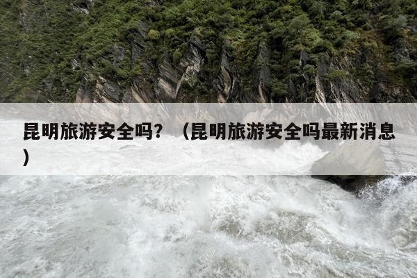 昆明旅游安全吗？（昆明旅游安全吗最新消息）