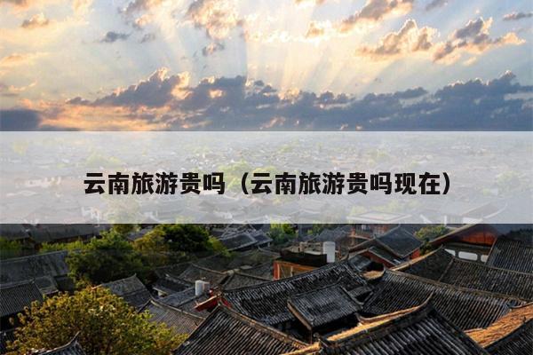 云南旅游贵吗（云南旅游贵吗现在）