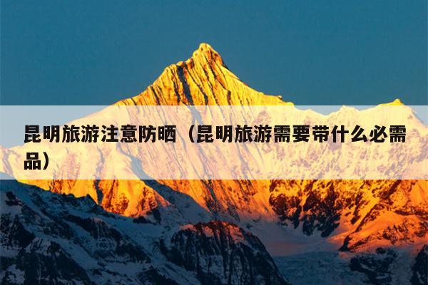 昆明旅游注意防晒（昆明旅游需要带什么必需品）