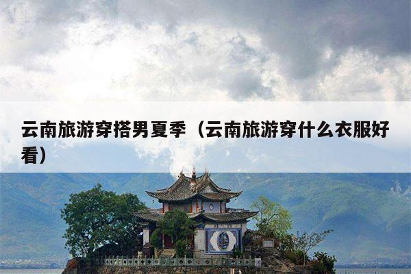 云南旅游穿搭男夏季（云南旅游穿什么衣服好看）