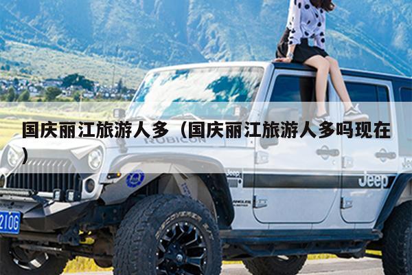 国庆丽江旅游人多（国庆丽江旅游人多吗现在）