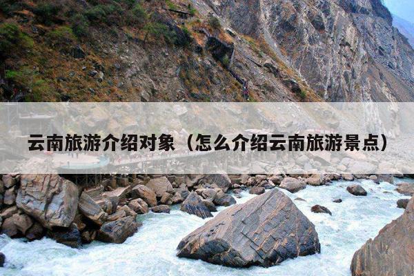 云南旅游介绍对象（怎么介绍云南旅游景点）