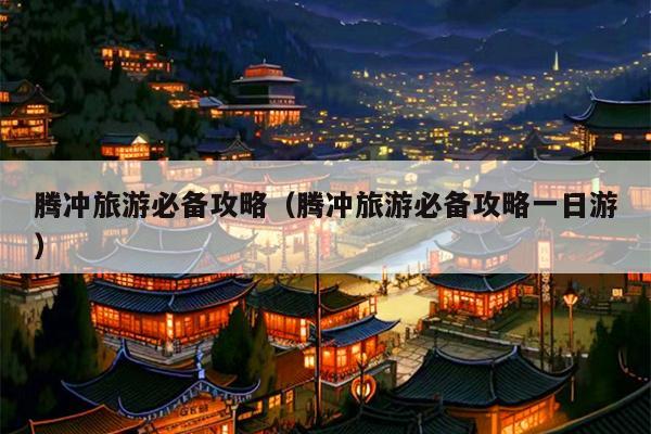 腾冲旅游必备攻略（腾冲旅游必备攻略一日游）