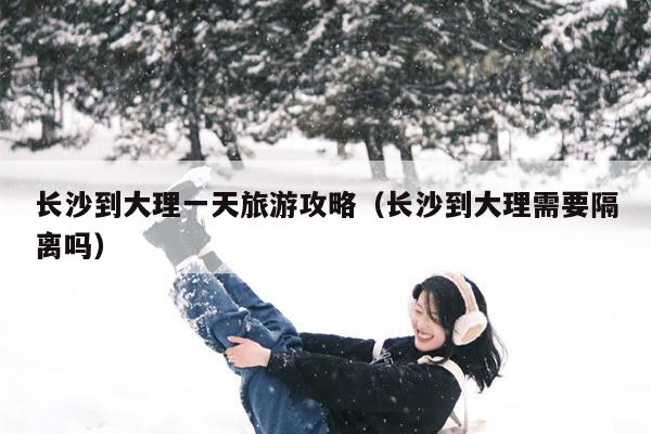 长沙到大理一天旅游攻略（长沙到大理需要隔离吗）