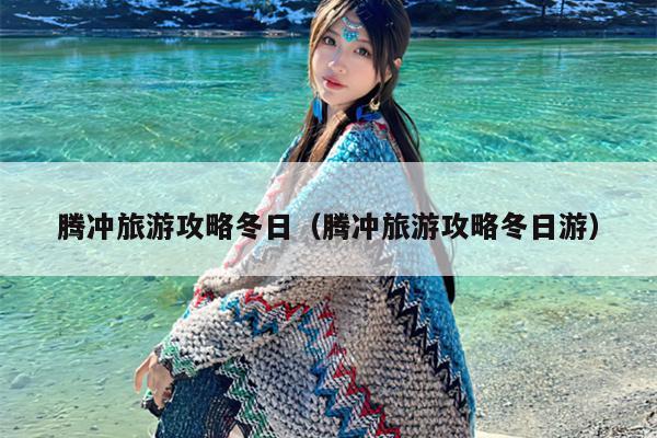 腾冲旅游攻略冬日（腾冲旅游攻略冬日游）