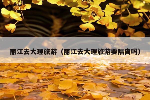 丽江去大理旅游（丽江去大理旅游要隔离吗）