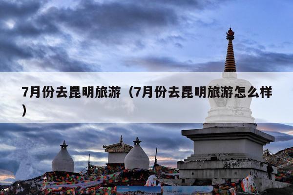 7月份去昆明旅游（7月份去昆明旅游怎么样）