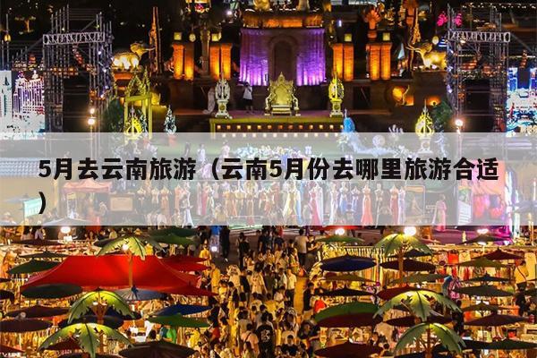5月去云南旅游（云南5月份去哪里旅游合适）