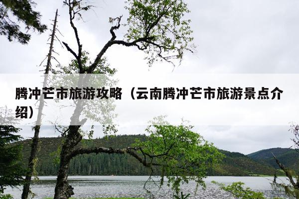 腾冲芒市旅游攻略（云南腾冲芒市旅游景点介绍）