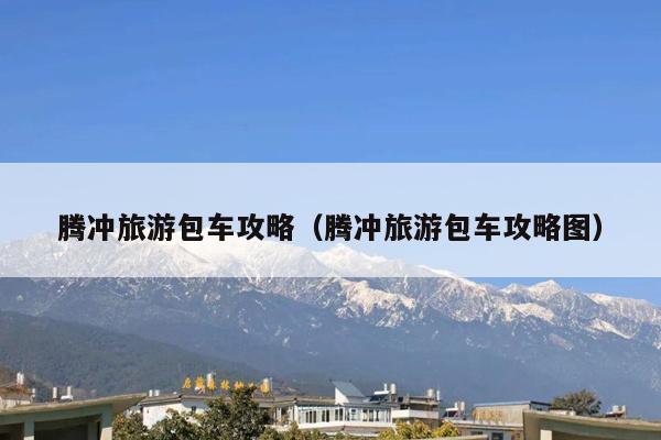 腾冲旅游包车攻略（腾冲旅游包车攻略图）