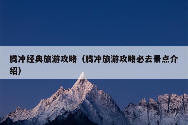 腾冲经典旅游攻略（腾冲旅游攻略必去景点介绍）
