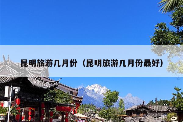 昆明旅游几月份（昆明旅游几月份最好）